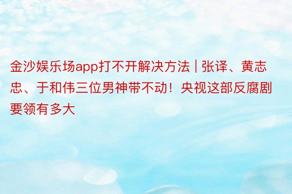 金沙娱乐场app打不开解决方法 | 张译、黄志忠、于和伟三位男神带不动！央视这部反腐剧要领有多大