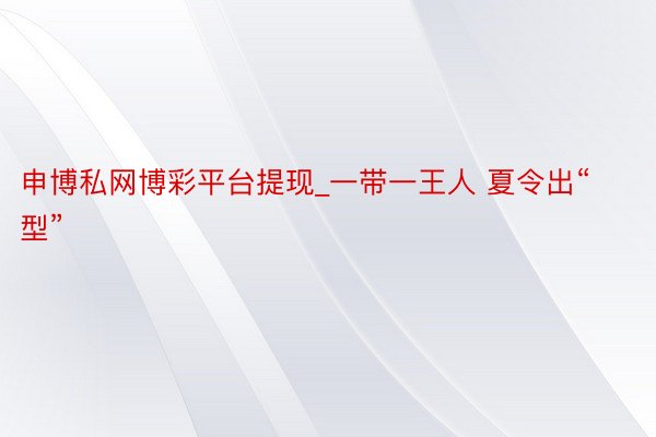 申博私网博彩平台提现_一带一王人 夏令出“型”