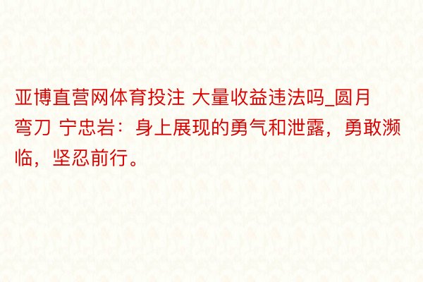 亚博直营网体育投注 大量收益违法吗_圆月弯刀 宁忠岩：身上展现的勇气和泄露，勇敢濒临，坚忍前行。