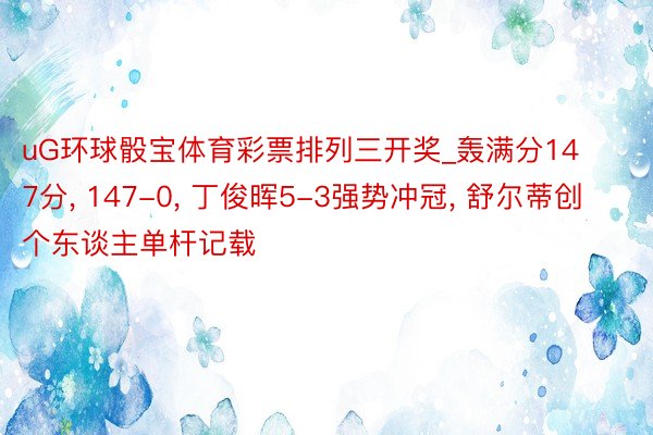 uG环球骰宝体育彩票排列三开奖_轰满分147分, 147-0, 丁俊晖5-3强势冲冠, 舒尔蒂创个东谈主单杆记载