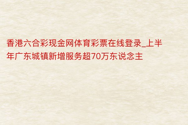 香港六合彩现金网体育彩票在线登录_上半年广东城镇新增服务超70万东说念主