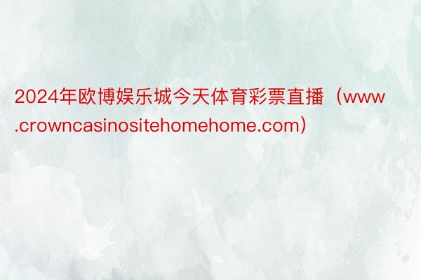 2024年欧博娱乐城今天体育彩票直播（www.crowncasinositehomehome.com）