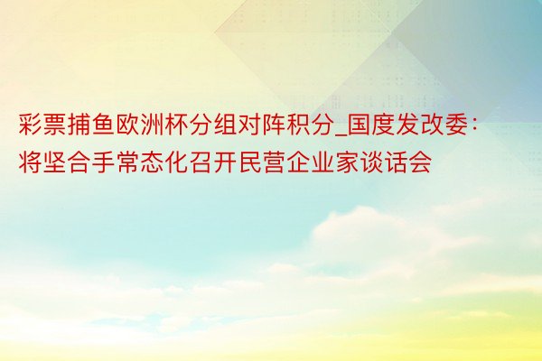 彩票捕鱼欧洲杯分组对阵积分_国度发改委：将坚合手常态化召开民营企业家谈话会