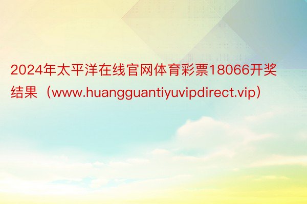 2024年太平洋在线官网体育彩票18066开奖结果（www.huangguantiyuvipdirect.vip）