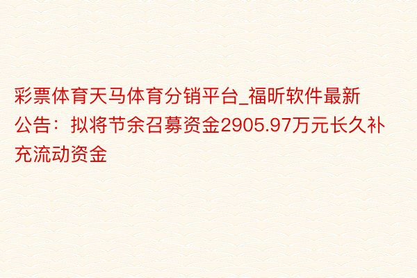 彩票体育天马体育分销平台_福昕软件最新公告：拟将节余召募资金2905.97万元长久补充流动资金