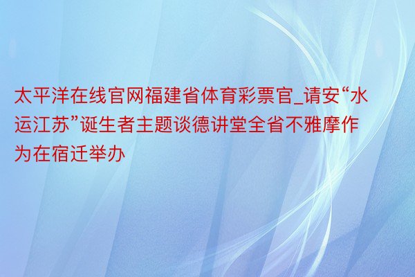 太平洋在线官网福建省体育彩票官_请安“水运江苏”诞生者主题谈德讲堂全省不雅摩作为在宿迁举办