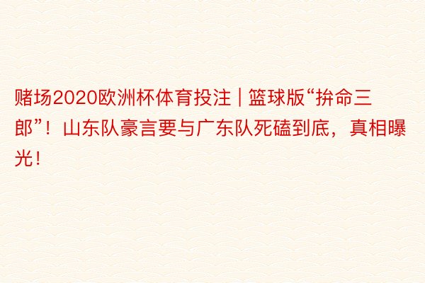 赌场2020欧洲杯体育投注 | 篮球版“拚命三郎”！山东队豪言要与广东队死磕到底，真相曝光！