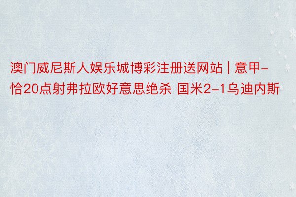 澳门威尼斯人娱乐城博彩注册送网站 | 意甲-恰20点射弗拉欧好意思绝杀 国米2-1乌迪内斯