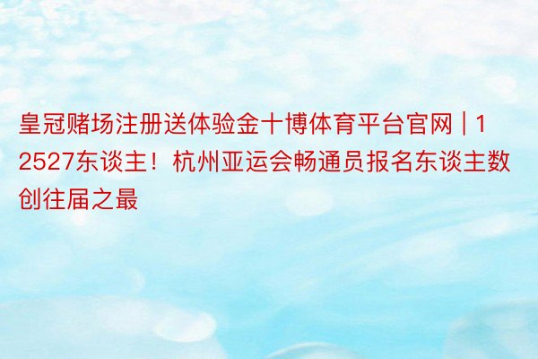 皇冠赌场注册送体验金十博体育平台官网 | 12527东谈主！杭州亚运会畅通员报名东谈主数创往届之最