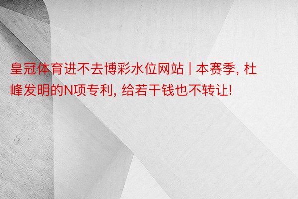 皇冠体育进不去博彩水位网站 | 本赛季, 杜峰发明的N项专利, 给若干钱也不转让!