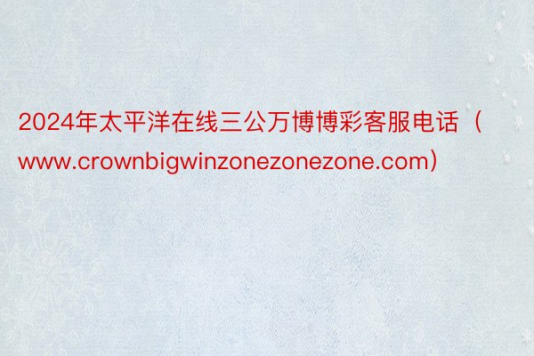 2024年太平洋在线三公万博博彩客服电话（www.crownbigwinzonezonezone.com）