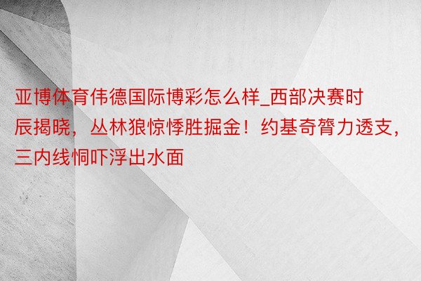 亚博体育伟德国际博彩怎么样_西部决赛时辰揭晓，丛林狼惊悸胜掘金！约基奇膂力透支，三内线恫吓浮出水面