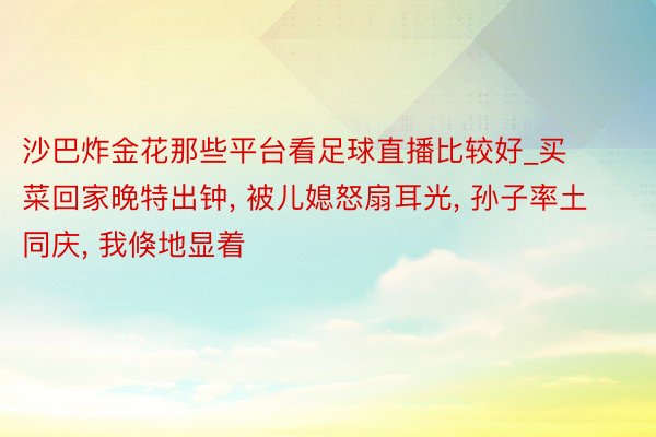 沙巴炸金花那些平台看足球直播比较好_买菜回家晚特出钟, 被儿媳怒扇耳光, 孙子率土同庆, 我倏地显着