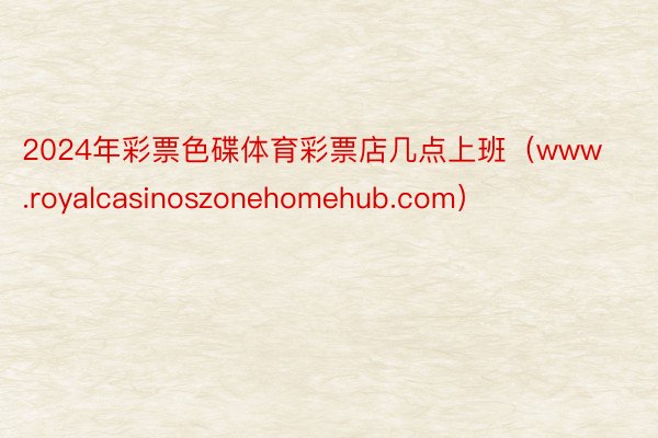 2024年彩票色碟体育彩票店几点上班（www.royalcasinoszonehomehub.com）