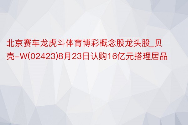 北京赛车龙虎斗体育博彩概念股龙头股_贝壳-W(02423)8月23日认购16亿元搭理居品