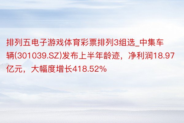 排列五电子游戏体育彩票排列3组选_中集车辆(301039.SZ)发布上半年龄迹，净利润18.97亿元，大幅度增长418.52%