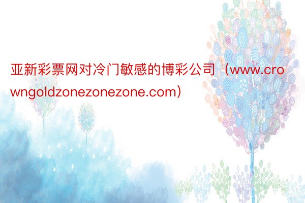 亚新彩票网对冷门敏感的博彩公司（www.crowngoldzonezonezone.com）