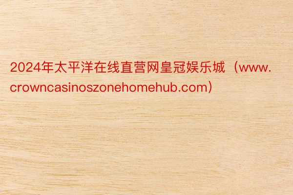 2024年太平洋在线直营网皇冠娱乐城（www.crowncasinoszonehomehub.com）