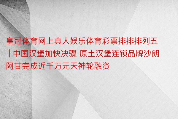 皇冠体育网上真人娱乐体育彩票排排排列五 | 中国汉堡加快决骤 原土汉堡连锁品牌沙朗阿甘完成近千万元天神轮融资