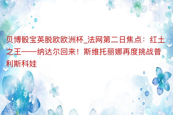 贝博骰宝英脱欧欧洲杯_法网第二日焦点：红土之王——纳达尔回来！斯维托丽娜再度挑战普利斯科娃