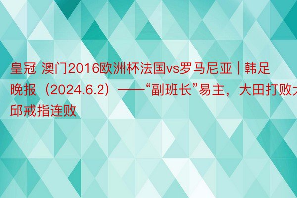 皇冠 澳门2016欧洲杯法国vs罗马尼亚 | 韩足晚报（2024.6.2）——“副班长”易主，大田打败大邱戒指连败