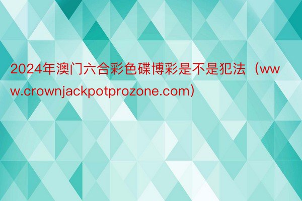 2024年澳门六合彩色碟博彩是不是犯法（www.crownjackpotprozone.com）