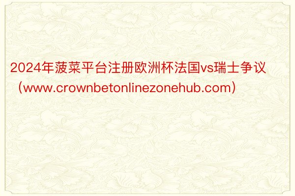 2024年菠菜平台注册欧洲杯法国vs瑞士争议（www.crownbetonlinezonehub.com）