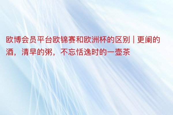 欧博会员平台欧锦赛和欧洲杯的区别 | 更阑的酒，清早的粥，不忘恬逸时的一壶茶