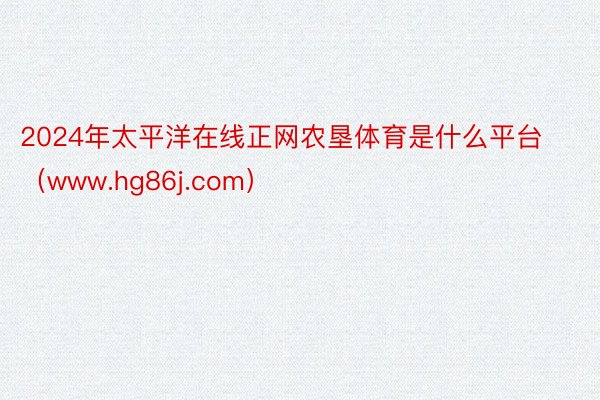 2024年太平洋在线正网农垦体育是什么平台（www.hg86j.com）