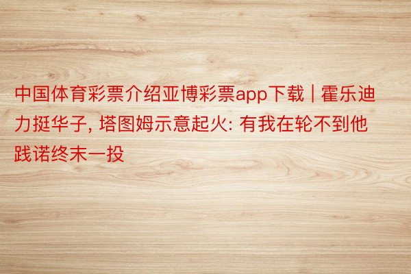 中国体育彩票介绍亚博彩票app下载 | 霍乐迪力挺华子, 塔图姆示意起火: 有我在轮不到他践诺终末一