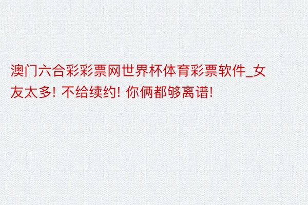 澳门六合彩彩票网世界杯体育彩票软件_女友太多! 不给续约! 你俩都够离谱!