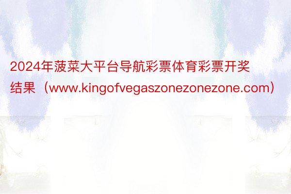 2024年菠菜大平台导航彩票体育彩票开奖结果（www.kingofvegaszonezonezone.com）