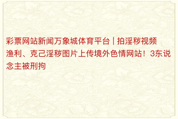 彩票网站新闻万象城体育平台 | 拍淫秽视频渔利、克己淫秽图片上传境外色情网站！3东说念主被刑拘