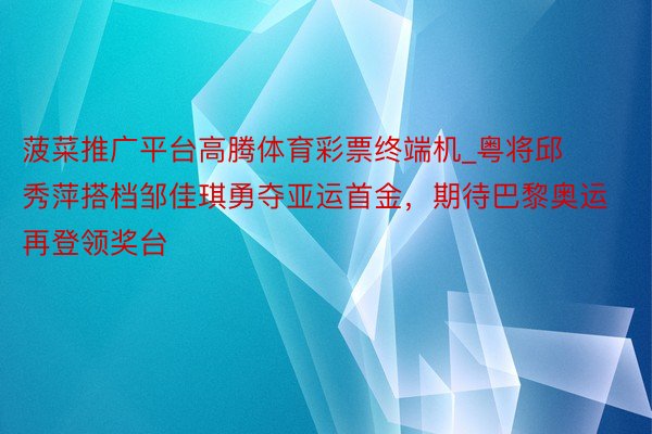 菠菜推广平台高腾体育彩票终端机_粤将邱秀萍搭档邹佳琪勇夺亚运首金，期待巴黎奥运再登领奖台