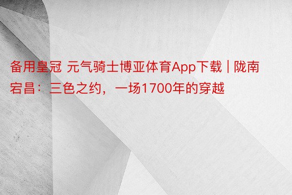 备用皇冠 元气骑士博亚体育App下载 | 陇南宕昌：三色之约，一场1700年的穿越