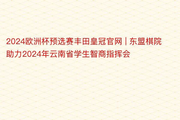 2024欧洲杯预选赛丰田皇冠官网 | 东盟棋院助力2024年云南省学生智商指挥会