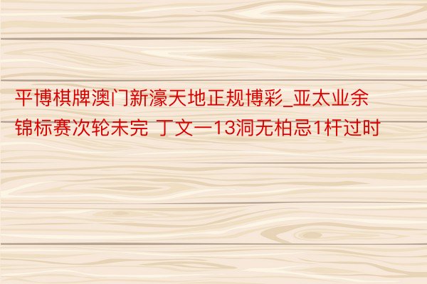 平博棋牌澳门新濠天地正规博彩_亚太业余锦标赛次轮未完 丁文一13洞无柏忌1杆过时