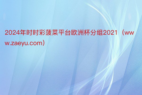 2024年时时彩菠菜平台欧洲杯分组2021（www.zaeyu.com）