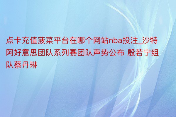 点卡充值菠菜平台在哪个网站nba投注_沙特阿好意思团队系列赛团队声势公布 殷若宁组队蔡丹琳