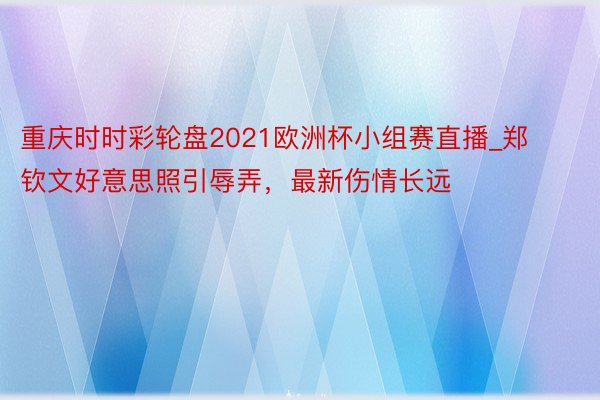 重庆时时彩轮盘2021欧洲杯小组赛直播_郑钦文好意思照引辱弄，最新伤情长远