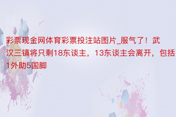 彩票现金网体育彩票投注站图片_服气了！武汉三镇将只剩18东谈主，13东谈主会离开，包括1外助5国脚