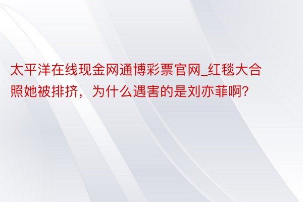 太平洋在线现金网通博彩票官网_红毯大合照她被排挤，为什么遇害的是刘亦菲啊？