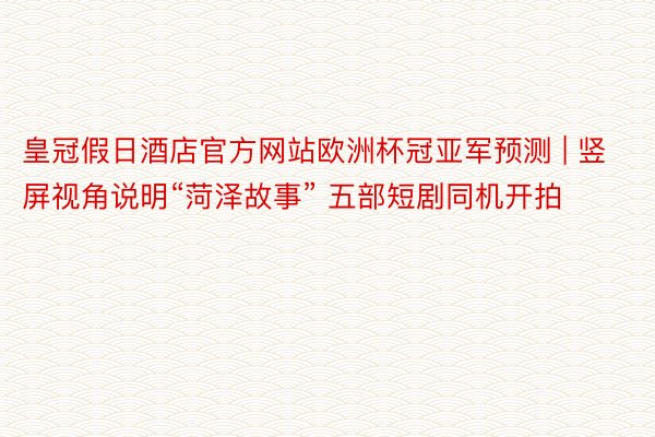 皇冠假日酒店官方网站欧洲杯冠亚军预测 | 竖屏视角说明“菏泽故事” 五部短剧同机开拍