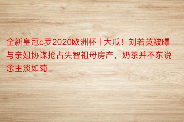 全新皇冠c罗2020欧洲杯 | 大瓜！刘若英被曝与亲姐协谋抢占失智祖母房产，奶茶并不东说念主淡如菊