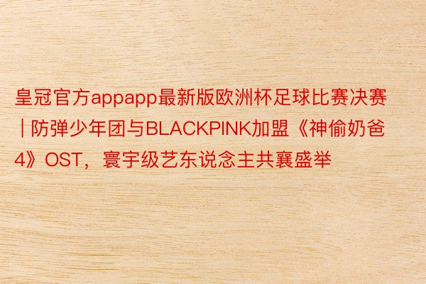 皇冠官方appapp最新版欧洲杯足球比赛决赛 | 防弹少年团与BLACKPINK加盟《神偷奶爸4》O