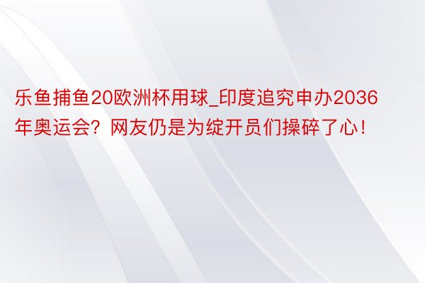 乐鱼捕鱼20欧洲杯用球_印度追究申办2036年奥运会？网友仍是为绽开员们操碎了心！