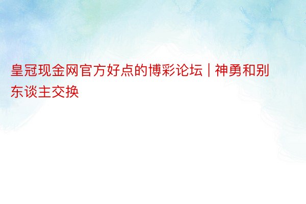 皇冠现金网官方好点的博彩论坛 | 神勇和别东谈主交换