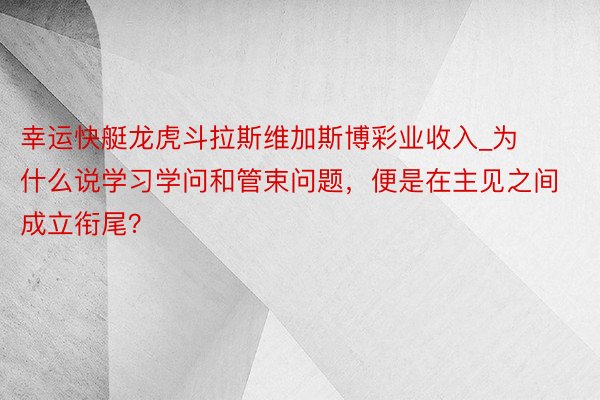 幸运快艇龙虎斗拉斯维加斯博彩业收入_为什么说学习学问和管束问题，便是在主见之间成立衔尾？