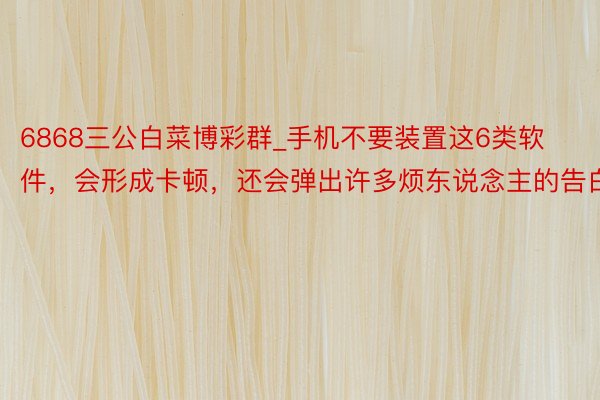 6868三公白菜博彩群_手机不要装置这6类软件，会形成卡顿，还会弹出许多烦东说念主的告白