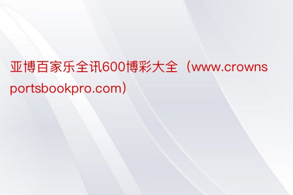 亚博百家乐全讯600博彩大全（www.crownsportsbookpro.com）